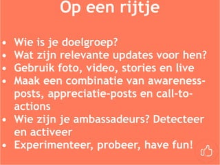 Op een rijtje
• Wie is je doelgroep?
• Wat zijn relevante updates voor hen?
• Gebruik foto, video, stories en live
• Maak een combinatie van awareness-
posts, appreciatie-posts en call-to-
actions
• Wie zijn je ambassadeurs? Detecteer
en activeer
• Experimenteer, probeer, have fun!
 