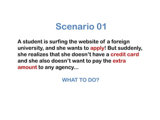 Scenario 01
A student is surfing the website of a foreign
university, and she wants to apply! But suddenly,
she realizes that she doesn’t have a credit card
and she also doesn’t want to pay the extra
amount to any agency...

                 WHAT TO DO?
 