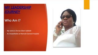 MY LEADERSHIP
JOURNEY
Who Am I?
 My name is Dorcas Edem Sabblah
 An Anaesthetist at Mamobi General Hospital
 
