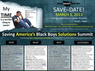 My                                         NO blame game
                                            NO finger-pointing
                                                                                              SAVE DATE!              the

TIME                                        NO ego
                                            NO silos
                                            JUST solutions
                                                                                                   MARCH 5, 2013
                                                                                           George Washington Carver Museum
is a terrible
                                                                                                                Austin, Texas
  thing to
                                                                                                      SPECIAL INVITATION-ONLY
   waste!                                                                        RSVP WITH NAME, TITLE, CONTACT INFO TO MIKE@BLACKINNOVATION.ORG
                                                                                         Expected attendance: 100 – 130 max (invited guests only)


 Saving America’s Black Boys Solutions Summit
                                    Introducing new collaborative strategies addressing a 21st century national economic imperative

              WHO                                        WHAT                                       WHY                                  OUTCOMES
 Mike Green: Award-winning journalist       One-day Summit: Introduction of new       Huffington Post: In response to Mike      New Information: Deconstruct the
 and co-founder of The America21            vision, framework, approach, data,        Green’s series in the Huffington Post,    complexities of 21st century economic
 Project. Selected by SXSWedu 2013 to       best practices and opportunities to       “3 Ways to Save America’s Black           game and provide influencers insight
 present a session on Saving America’s      develop local pipeline to productivity    Boys,” SXSWedu was convinced that         and overarching awareness of the
 Black Boys (SABB). About Mike Green.       collaboration among local leadership      Mike’s vision and insights deserved the   local innovation landscape.
 Game Changerz: Wives of Pro Athletes       and connect to innovation ecosystem.      highest level of attention.               Diagnose: Attendees leave with ability
 and SABB Campaign partner.                 Time: 9am – 5pm.                          Catalyze Collaboration: The SABB          to identify essential drivers and
 Jermaine Dupri: Grammy award-              Date: March 5, 2013                       Solutions Summit will inform and          stakeholders in the local innovation
 winning music producer.                    Networking: Attendees represent           catalyze new collaborations that mark     ecosystem and diagnose the landscape
 IC2 Institute: Resource for Austin’s       local / regional innovation ecosystem.    the first steps toward building           of challenges and opportunities.
 thriving innovation ecosystem              Insights: New data, new strategy, new     permanent innovation infrastructure       Impact: Attendees will be able to
 Larry Jackson: Local Civil Rights leader   framework to connect to local CAPOG.      with resources for a pipeline of Black    engage in thoughtful dialogue to
 and community advocate.                    Catalyze: CALL to ACTION to build local   boys (and girls) to connect with the      determine best strategies, action steps
 Local leaders: education, business,        Urban Innovation Roundtable to            local innovation ecosystem.               and exponential progress to save a
 tech innovation, policymaking, etc.        connect with innovation ecosystem.        Networking: Make new collaborations.      generation of lost Black boys.
 