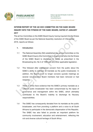 1
INTERIM REPORT OF THE AD HOC COMMITTEE ON THE SABC BOARD
INQUIRY INTO THE FITNESS OF THE SABC BOARD, DATED 27 JANUARY
2017
The ad hoc Committee on the SABC Board Inquiry having inquired into the fitness
of the SABC Board as per the National Assembly resolution of 3 November
2016, reports as follows:
1. Introduction
1.1 The National Assembly (NA) established the ad hoc Committee on the
SABC Board Inquiry (the Committee) to inquire inter alia into the fitness
of the SABC Board to discharge its duties as prescribed in the
Broadcasting Act, No 4 of 1999 and any other applicable legislation.
1.2 This followed after widespread concern from the public about the
SABC’s ability to exercise its mandate as the public broadcaster. In
addition, the Board could no longer convene quorate meetings as
several non-executive Board members had been removed or had
resigned.
1.3 There is prima facie evidence that the SABC's primary mandate as a
national public broadcaster has been compromised by the lapse of
governance and management within the SABC, which ultimately
contributed to the Board’s inability to discharge its fiduciary
responsibilities.
1.4 The SABC has consequently deviated from its mandate as the public
broadcaster, and from providing a platform and a voice to all South
Africans to participate in the democratic dispensation of the Republic.
The SABC has also failed to provide an important platform for
community involvement, education and entertainment, reflecting the
rich and diverse cultural heritage of South Africa.
 