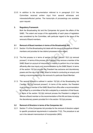10
2.5.5 In addition to the documentation referred to in paragraph 2.5.1 the
Committee received written input from several witnesses and
interested/affected parties. The transcripts of proceedings are available
upon request.
3. Regulatory Framework
Both the Broadcasting Act and the Companies Act govern the affairs of the
SABC. The extent and scope of the applicability of each piece of legislation
was considered by the Committee, with particular regard to the issue of the
removal of Board members.
3.1 Removal of Board members in terms of the Broadcasting Act
3.1.1 Section 15 of the Broadcasting Act deals with the issue of the removal of Board
members and provides for two distinct processes in this regard.
3.1.2 The first process is in terms of section 15(1)(a) (“section 15(1) (a) removal
process”). In terms of this process, the President may remove a member of the
SABC Board on account of misconduct or inability to perform his or her duties
efficiently after due inquiry and recommendation by the SABC Board. In terms
of the section 15(1)(a) process the President has exclusive and discretionary
powers and the role of the SABC Board is limited to conducting an enquiry and
making a recommendation for the removal of a particular Board Member.
3.1.3 The second process is outlined in section 15(1)(b) of the Broadcasting Act
(“section 15(1)(b) removal process”). In terms of this section, the President
must remove a member of the SABC Board from office after a recommendation
for removal by a committee of the NA is adopted by a resolution of that House.
In terms of the section 15(1)(b) removal process the President is obliged to
remove a Board member on the recommendation of the NA and does not enjoy
the discretionary powers provided for in the section 15(1)(a) process.
3.2 Removal of Directors in terms of the Companies Act
3.2.1 Section 71 of the Companies Act provides for the removal of directors subject
to specific procedural requirements in subsection 71(2). The procedure is set
out in the relevant memorandum of incorporation (MOI).
 