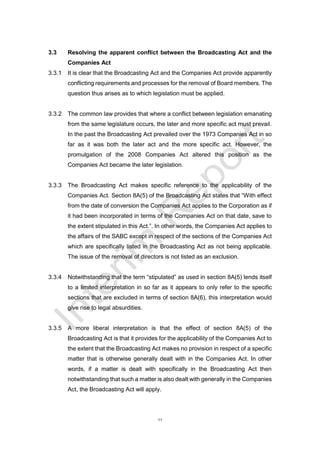 11
3.3 Resolving the apparent conflict between the Broadcasting Act and the
Companies Act
3.3.1 It is clear that the Broadcasting Act and the Companies Act provide apparently
conflicting requirements and processes for the removal of Board members. The
question thus arises as to which legislation must be applied.
3.3.2 The common law provides that where a conflict between legislation emanating
from the same legislature occurs, the later and more specific act must prevail.
In the past the Broadcasting Act prevailed over the 1973 Companies Act in so
far as it was both the later act and the more specific act. However, the
promulgation of the 2008 Companies Act altered this position as the
Companies Act became the later legislation.
3.3.3 The Broadcasting Act makes specific reference to the applicability of the
Companies Act. Section 8A(5) of the Broadcasting Act states that “With effect
from the date of conversion the Companies Act applies to the Corporation as if
it had been incorporated in terms of the Companies Act on that date, save to
the extent stipulated in this Act.”. In other words, the Companies Act applies to
the affairs of the SABC except in respect of the sections of the Companies Act
which are specifically listed in the Broadcasting Act as not being applicable.
The issue of the removal of directors is not listed as an exclusion.
3.3.4 Notwithstanding that the term “stipulated” as used in section 8A(5) lends itself
to a limited interpretation in so far as it appears to only refer to the specific
sections that are excluded in terms of section 8A(6), this interpretation would
give rise to legal absurdities.
3.3.5 A more liberal interpretation is that the effect of section 8A(5) of the
Broadcasting Act is that it provides for the applicability of the Companies Act to
the extent that the Broadcasting Act makes no provision in respect of a specific
matter that is otherwise generally dealt with in the Companies Act. In other
words, if a matter is dealt with specifically in the Broadcasting Act then
notwithstanding that such a matter is also dealt with generally in the Companies
Act, the Broadcasting Act will apply.
 