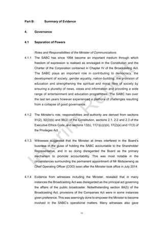 13
Part B: Summary of Evidence
4. Governance
4.1 Separation of Powers
Roles and Responsibilities of the Minister of Communications
4.1.1 The SABC has since 1994 become an important medium through which
freedom of expression is realised as envisaged in the Constitution and the
Charter of the Corporation contained in Chapter IV of the Broadcasting Act.
The SABC plays an important role in contributing to democracy, the
development of society, gender equality, nation-building, the provision of
education and strengthening the spiritual and moral fibre of society by
ensuring a plurality of news, views and information and providing a wide
range of entertainment and education programmes. The SABC has over
the last ten years however experienced a plethora of challenges resulting
from a collapse of good governance.
4.1.2 The Minister’s role, responsibilities and authority are derived from sections
91(2), 92(3)(b) and 96(2) of the Constitution, sections 2.1, 2.2 and 2.3 of the
Executive Ethics Code, and sections 13(b), 17(1)(c)(i)(ii), 17(2)(e) and 17(3) of
the Privileges Act.
4.1.3 Witnesses suggested that the Minister at times interfered in the Board’s
business in the guise of holding the SABC accountable to the Shareholder
Representative, and in so doing disregarded the Board as the primary
mechanism to promote accountability. This was most notable in the
circumstances surrounding the permanent appointment of Mr Motsoeneng as
Chief Operating Officer (COO) soon after the Minister took office in July 2014.
4.1.4 Evidence from witnesses including the Minister, revealed that in many
instances the Broadcasting Act was disregarded as the principal act governing
the affairs of the public broadcaster. Notwithstanding section 8A(5) of the
Broadcasting Act, provisions of the Companies Act were in some instances
given preference. This was seemingly done to empower the Minister to become
involved in the SABC’s operational matters. Many witnesses also gave
 