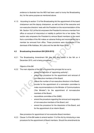 14
evidence to illustrate how the MOI had been used to trump the Broadcasting
Act, for the same purpose as mentioned above.
4.1.5 According to section 13 of the Broadcasting Act the appointment of the board
chairperson and the deputy chairperson, as well as that of the executive and
non-executive directors’ rests with the President on the recommendation of the
NA. Section 15(1) of the Act empowers the President to remove a member from
office on account of misconduct or inability to perform his or her duties. This
section also empowers the President to remove Board members in the event
that a committee of the NA makes an adverse finding and recommends that a
member be removed from office. These provisions were disregarded in the
dismissal of Ms Kalidass, Mr Lubisi and the late Ms Hope Zinde.
4.2 Broadcasting Amendment Bill [B39-2015]
4.2.1 The Broadcasting Amendment Bill (the Bill) was tabled in the NA on 4
December 2015, and is being processed.
Objects of the Bill
4.2.2 The main objective of the Bill is to amend the principal Act so as to:
- delete the definition of “appointing authority”;
- amend the procedure for the appointment and removal of
non-executive members of the Board;
- reduce the number of non-executive directors in the Board;
- provide for the appointment of a nomination committee to
make recommendations to the Minister of Communications
(“the Minister”) for the appointment of non-executive
members of the Board;
- reconstitute committee of the SABC;
- amend the procedure regarding the removal and resignation
of non-executive members of the Board; and
- amend the procedure for the dissolution of the Board, and
for the appointment of an interim Board.
New procedure for appointment of non-executive Board members
4.2.3 Clause 3 of the Bill seeks to amend section 13 of the Act by introducing a new
procedure for the appointment of Board members. Should the amendments be
 