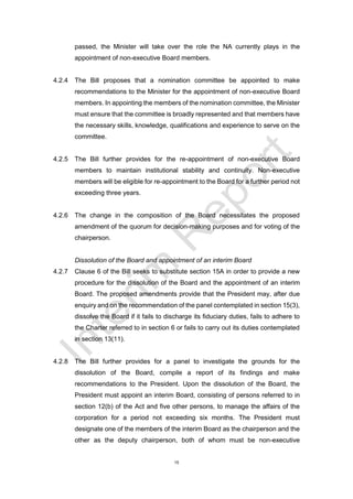 15
passed, the Minister will take over the role the NA currently plays in the
appointment of non-executive Board members.
4.2.4 The Bill proposes that a nomination committee be appointed to make
recommendations to the Minister for the appointment of non-executive Board
members. In appointing the members of the nomination committee, the Minister
must ensure that the committee is broadly represented and that members have
the necessary skills, knowledge, qualifications and experience to serve on the
committee.
4.2.5 The Bill further provides for the re-appointment of non-executive Board
members to maintain institutional stability and continuity. Non-executive
members will be eligible for re-appointment to the Board for a further period not
exceeding three years.
4.2.6 The change in the composition of the Board necessitates the proposed
amendment of the quorum for decision-making purposes and for voting of the
chairperson.
Dissolution of the Board and appointment of an interim Board
4.2.7 Clause 6 of the Bill seeks to substitute section 15A in order to provide a new
procedure for the dissolution of the Board and the appointment of an interim
Board. The proposed amendments provide that the President may, after due
enquiry and on the recommendation of the panel contemplated in section 15(3),
dissolve the Board if it fails to discharge its fiduciary duties, fails to adhere to
the Charter referred to in section 6 or fails to carry out its duties contemplated
in section 13(11).
4.2.8 The Bill further provides for a panel to investigate the grounds for the
dissolution of the Board, compile a report of its findings and make
recommendations to the President. Upon the dissolution of the Board, the
President must appoint an interim Board, consisting of persons referred to in
section 12(b) of the Act and five other persons, to manage the affairs of the
corporation for a period not exceeding six months. The President must
designate one of the members of the interim Board as the chairperson and the
other as the deputy chairperson, both of whom must be non-executive
 
