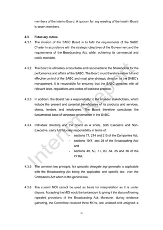 16
members of the interim Board. A quorum for any meeting of the interim Board
is seven members.
4.3 Fiduciary duties
4.3.1 The mission of the SABC Board is to fulfil the requirements of the SABC
Charter in accordance with the strategic objectives of the Government and the
requirements of the Broadcasting Act, whilst achieving its commercial and
public mandate.
4.3.2 The Board is ultimately accountable and responsible to the Shareholder for the
performance and affairs of the SABC. The Board must therefore retain full and
effective control of the SABC and must give strategic direction to the SABC’s
management. It is responsible for ensuring that the SABC complies with all
relevant laws, regulations and codes of business practice.
4.3.3 In addition, the Board has a responsibility to the broader stakeholders, which
include the present and potential beneficiaries of its products and services,
clients, lenders and employees. The Board therefore constitutes the
fundamental base of corporate governance in the SABC.
4.3.4 Individual directors and the Board as a whole, both Executive and Non-
Executive, carry full fiduciary responsibility in terms of:
- sections 77, 214 and 215 of the Companies Act;
- sections 10(4) and 25 of the Broadcasting Act;
and
- sections 49, 50, 51, 83, 84, 85 and 86 of the
PFMA.
4.3.5 The common law principle, lex specialis derogate legi generalis is applicable
with the Broadcasting Act being the applicable and specific law, over the
Companies Act which is the general law.
4.3.6 The current MOI cannot be used as basis for interpretation as it is under
dispute. Accepting the MOI would be tantamount to giving it the status of having
repealed provisions of the Broadcasting Act. Moreover, during evidence
gathering, the Committee received three MOIs, one undated and unsigned; a
 