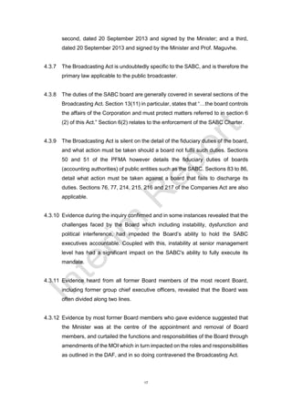 17
second, dated 20 September 2013 and signed by the Minister; and a third,
dated 20 September 2013 and signed by the Minister and Prof. Maguvhe.
4.3.7 The Broadcasting Act is undoubtedly specific to the SABC, and is therefore the
primary law applicable to the public broadcaster.
4.3.8 The duties of the SABC board are generally covered in several sections of the
Broadcasting Act. Section 13(11) in particular, states that “…the board controls
the affairs of the Corporation and must protect matters referred to in section 6
(2) of this Act.” Section 6(2) relates to the enforcement of the SABC Charter.
4.3.9 The Broadcasting Act is silent on the detail of the fiduciary duties of the board,
and what action must be taken should a board not fulfil such duties. Sections
50 and 51 of the PFMA however details the fiduciary duties of boards
(accounting authorities) of public entities such as the SABC. Sections 83 to 86,
detail what action must be taken against a board that fails to discharge its
duties. Sections 76, 77, 214, 215, 216 and 217 of the Companies Act are also
applicable.
4.3.10 Evidence during the inquiry confirmed and in some instances revealed that the
challenges faced by the Board which including instability, dysfunction and
political interference, had impeded the Board’s ability to hold the SABC
executives accountable. Coupled with this, instability at senior management
level has had a significant impact on the SABC's ability to fully execute its
mandate.
4.3.11 Evidence heard from all former Board members of the most recent Board,
including former group chief executive officers, revealed that the Board was
often divided along two lines.
4.3.12 Evidence by most former Board members who gave evidence suggested that
the Minister was at the centre of the appointment and removal of Board
members, and curtailed the functions and responsibilities of the Board through
amendments of the MOI which in turn impacted on the roles and responsibilities
as outlined in the DAF, and in so doing contravened the Broadcasting Act.
 