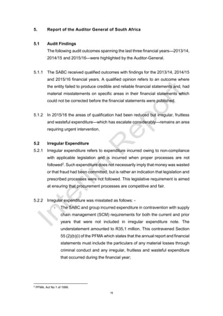 18
5. Report of the Auditor General of South Africa
5.1 Audit Findings
The following audit outcomes spanning the last three financial years—2013/14,
2014/15 and 2015/16—were highlighted by the Auditor-General.
5.1.1 The SABC received qualified outcomes with findings for the 2013/14, 2014/15
and 2015/16 financial years. A qualified opinion refers to an outcome where
the entity failed to produce credible and reliable financial statements and, had
material misstatements on specific areas in their financial statements which
could not be corrected before the financial statements were published.
5.1.2 In 2015/16 the areas of qualification had been reduced but irregular, fruitless
and wasteful expenditure—which has escalate considerably—remains an area
requiring urgent intervention.
5.2 Irregular Expenditure
5.2.1 Irregular expenditure refers to expenditure incurred owing to non-compliance
with applicable legislation and is incurred when proper processes are not
followed2
. Such expenditure does not necessarily imply that money was wasted
or that fraud had been committed, but is rather an indication that legislation and
prescribed processes were not followed. This legislative requirement is aimed
at ensuring that procurement processes are competitive and fair.
5.2.2 Irregular expenditure was misstated as follows: -
- The SABC and group incurred expenditure in contravention with supply
chain management (SCM) requirements for both the current and prior
years that were not included in irregular expenditure note. The
understatement amounted to R35,1 million. This contravened Section
55 (2)(b)(i) of the PFMA which states that the annual report and financial
statements must include the particulars of any material losses through
criminal conduct and any irregular, fruitless and wasteful expenditure
that occurred during the financial year;
2
PFMA, Act No 1 of 1999.
 