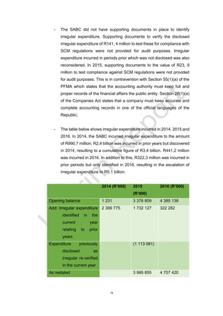 19
- The SABC did not have supporting documents in place to identify
irregular expenditure. Supporting documents to verify the disclosed
irregular expenditure of R141, 4 million to test these for compliance with
SCM regulations were not provided for audit purposes. Irregular
expenditure incurred in periods prior which was not disclosed was also
reconsidered. In 2015, supporting documents to the value of R23, 9
million to test compliance against SCM regulations were not provided
for audit purposes. This is in contravention with Section 55(1)(a) of the
PFMA which states that the accounting authority must keep full and
proper records of the financial affairs the public entity. Section 28(1)(a)
of the Companies Act states that a company must keep accurate and
complete accounting records in one of the official languages of the
Republic;
- The table below shows irregular expenditure incurred in 2014, 2015 and
2016. In 2014, the SABC incurred irregular expenditure to the amount
of R990,7 million; R2,4 billion was incurred in prior years but discovered
in 2014, resulting to a cumulative figure of R3,4 billion. R441,2 million
was incurred in 2016. In addition to this, R322,3 million was incurred in
prior periods but only identified in 2016, resulting in the escalation of
irregular expenditure to R5,1 billion.
2014 (R’000) 2015
(R’000)
2016 (R’000)
Opening balance 1 231 3 376 809 4 385 138
Add: Irregular expenditure
identified in the
current year
relating to prior
years
2 399 775 1 732 127 322 282
Expenditure previously
disclosed as
irregular re-verified
in the current year
(1 113 081)
As restated 3 995 855 4 707 420
 