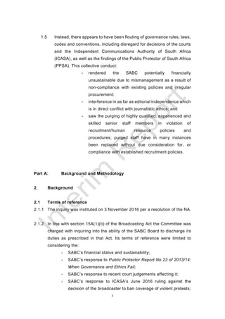 2
1.5 Instead, there appears to have been flouting of governance rules, laws,
codes and conventions, including disregard for decisions of the courts
and the Independent Communications Authority of South Africa
(ICASA), as well as the findings of the Public Protector of South Africa
(PPSA). This collective conduct:
- rendered the SABC potentially financially
unsustainable due to mismanagement as a result of
non-compliance with existing policies and irregular
procurement;
- interference in as far as editorial independence which
is in direct conflict with journalistic ethics; and
- saw the purging of highly qualified, experienced and
skilled senior staff members in violation of
recruitment/human resource policies and
procedures; purged staff have in many instances
been replaced without due consideration for, or
compliance with established recruitment policies.
Part A: Background and Methodology
2. Background
2.1 Terms of reference
2.1.1 The inquiry was instituted on 3 November 2016 per a resolution of the NA.
2.1.2 In line with section 15A(1)(b) of the Broadcasting Act the Committee was
charged with inquiring into the ability of the SABC Board to discharge its
duties as prescribed in that Act. Its terms of reference were limited to
considering the:
- SABC’s financial status and sustainability;
- SABC’s response to Public Protector Report No 23 of 2013/14:
When Governance and Ethics Fail;
- SABC’s response to recent court judgements affecting it;
- SABC’s response to ICASA’s June 2016 ruling against the
decision of the broadcaster to ban coverage of violent protests;
 