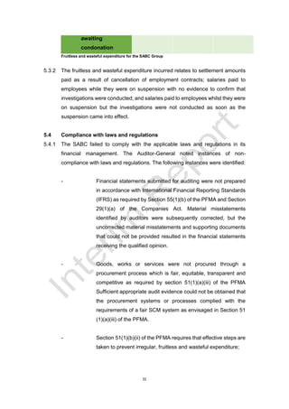 22
awaiting
condonation
Fruitless and wasteful expenditure for the SABC Group
5.3.2 The fruitless and wasteful expenditure incurred relates to settlement amounts
paid as a result of cancellation of employment contracts; salaries paid to
employees while they were on suspension with no evidence to confirm that
investigations were conducted; and salaries paid to employees whilst they were
on suspension but the investigations were not conducted as soon as the
suspension came into effect.
5.4 Compliance with laws and regulations
5.4.1 The SABC failed to comply with the applicable laws and regulations in its
financial management. The Auditor-General noted instances of non-
compliance with laws and regulations. The following instances were identified:
- Financial statements submitted for auditing were not prepared
in accordance with International Financial Reporting Standards
(IFRS) as required by Section 55(1)(b) of the PFMA and Section
29(1)(a) of the Companies Act. Material misstatements
identified by auditors were subsequently corrected, but the
uncorrected material misstatements and supporting documents
that could not be provided resulted in the financial statements
receiving the qualified opinion.
- Goods, works or services were not procured through a
procurement process which is fair, equitable, transparent and
competitive as required by section 51(1)(a)(iii) of the PFMA
Sufficient appropriate audit evidence could not be obtained that
the procurement systems or processes complied with the
requirements of a fair SCM system as envisaged in Section 51
(1)(a)(iii) of the PFMA.
- Section 51(1)(b)(ii) of the PFMA requires that effective steps are
taken to prevent irregular, fruitless and wasteful expenditure;
 