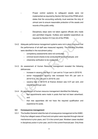 23
- Proper control systems to safeguard assets were not
implemented as required by Section 50(1)(a) of the PFMA which
states that the accounting authority must exercise the duty of
utmost care to ensure reasonable protection of the assets and
records of the public entity.
- Disciplinary steps were not taken against officials who made
and permitted irregular, fruitless and wasteful expenditure as
required by Section 51(1)(e) (iii) of the PFMA.
5.4.2 Adequate performance management systems were not in place to ensure that
the performance of all staff was measured regularly. The following shortfalls
were identified in the recruitment policy:
- competency assessments were not conducted;
- criminal record checks to be conducted for every employee; and
- citizenship verification to be conducted;
5.4.3 An assessment of Human Resource management revealed the following
deficiencies:
- increase in vacancy rate from 3.1 per cent to 7.4 per cent in 2015/16;
- senior management vacancy rate increased from 8% per cent in
2014/15 to 14,7 per cent in 2015/16; and
- vacancy rate in 2015/16 at finance division was 5.07 per cent, and
internal audit 4 per cent.
5.4.4 An assessment of human resource management identified the following:
- that appointments were made in posts that had not been advertised;
and
- that new appointees did not have the required qualification and
experience for posts.
5.5 Consequence management
5.5.1 The Auditor-General noted the lack of consequence management at the SABC.
Forty-four alleged cases of fraud and corruption were reported through internal
mechanisms in prior years, and 13 in the current year. Nineteen cases resulted
in disciplinary action in prior year, and 9 in the current financial year. Only three
 