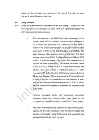 24
cases from the previous year, and one in the current financial year were
referred to law enforcement agencies.
5.6 Going concern
5.6.1 During the audit of financial statements for the year ended 31 March 2016, the
following material uncertainties were noted which cast significant doubts on the
entity’s going concern assumptions:
- The cash reserves of the SABC have been deteriorating in the
last two years. In 2014 cash and cash equivalents amounted to
R1, 4 billion. This decreased to R1 billion in 2015 and R874, 7
million in the current financial year. Revenues need to increase
significantly in order for the SABC to return to profitability. The
cash balances after year-end have deteriorated. The bank
balance moved from R874, 7 million at the end of March 2016
to R837, 8 million at the end of April 2016. This represents a 4.2
per cent decrease in one month. The balance decreased further
in May to R703, 8 million which is a 16 per cent decrease. The
balance after also showed a significant decrease in cash
reserves to R 548,7 million (per SAP general ledger) which is a
22 per cent decrease. This is a decrease of 37 per cent in cash
in just four months. Incorporated in the cash reserves at year-
end is the Government Grant restricted cash of R167, 4 million
which is for conditional migration, and not for the operational use
of the entity.
- Revenue increased slightly with operational expenditure
increasing faster than revenue which casts doubt on the
budgeted net profit of R3, 4 million for the 2016/17 financial year.
- The SABC reported recurring losses for the past financial years.
Losses are driven by employee costs, broadcasting costs and
signal and distribution costs. Professional and consulting fees
increased significantly, by 45 per cent.
 