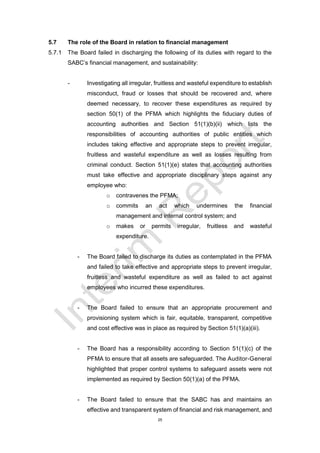 25
5.7 The role of the Board in relation to financial management
5.7.1 The Board failed in discharging the following of its duties with regard to the
SABC’s financial management, and sustainability:
- Investigating all irregular, fruitless and wasteful expenditure to establish
misconduct, fraud or losses that should be recovered and, where
deemed necessary, to recover these expenditures as required by
section 50(1) of the PFMA which highlights the fiduciary duties of
accounting authorities and Section 51(1)(b)(ii) which lists the
responsibilities of accounting authorities of public entities which
includes taking effective and appropriate steps to prevent irregular,
fruitless and wasteful expenditure as well as losses resulting from
criminal conduct. Section 51(1)(e) states that accounting authorities
must take effective and appropriate disciplinary steps against any
employee who:
o contravenes the PFMA;
o commits an act which undermines the financial
management and internal control system; and
o makes or permits irregular, fruitless and wasteful
expenditure.
- The Board failed to discharge its duties as contemplated in the PFMA
and failed to take effective and appropriate steps to prevent irregular,
fruitless and wasteful expenditure as well as failed to act against
employees who incurred these expenditures.
- The Board failed to ensure that an appropriate procurement and
provisioning system which is fair, equitable, transparent, competitive
and cost effective was in place as required by Section 51(1)(a)(iii).
- The Board has a responsibility according to Section 51(1)(c) of the
PFMA to ensure that all assets are safeguarded. The Auditor-General
highlighted that proper control systems to safeguard assets were not
implemented as required by Section 50(1)(a) of the PFMA.
- The Board failed to ensure that the SABC has and maintains an
effective and transparent system of financial and risk management, and
 