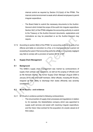 26
internal control as required by Section 51(1)(a)(i) of the PFMA. The
internal control environment is weak which allowed employees to permit
irregular expenditure.
- The Board failed to submit the necessary documents to the Auditor-
General which limited the scope of the audit into irregular expenditure.
Section 54(1) of the PFMA obligates the accounting authority to submit
to the Treasury or the Auditor-General documents, explanations and
motivations as may be prescribed or as the Auditor-General may
require.
5.7.2 According to section 86(2) of the PFMA “an accounting authority is guilty of an
offence and liable on conviction to a fine, or to imprisonment for a period not
exceeding five years if that accounting authority wilfully or in a grossly negligent
way fails to comply with a provision of section 50, 51 or 55”.
6. Supply Chain Management
6.1 Background
The SABC’s supply chain management was marred by contraventions of
supply chain policies and regulations, as well as the purging of officials such
as Ms Nompilo Dlamini, the former Supply Chain Manager (August 2008 to
January 2015) and other staff members. Other officials, including Mr Shushu,
resigned as their ability to discharge their duties efficiently was severely
constrained.
6.2 Mr M Shushu - oral evidence
6.2.1 Mr Shushu’s evidence pointed to following contraventions:
- The circumvention of supply chain processes and regulations in relation
to, for example, the SekelaXabiso company which was appointed to
supply audit services and assist with resolving irregular expenditure;
and the Vision View contract for the acquisition of a studio valued at of
R43 million.
 