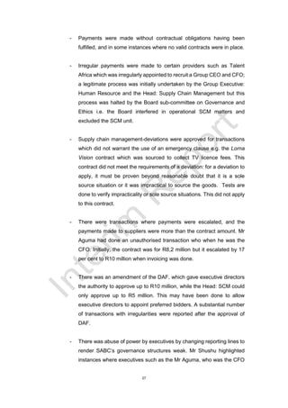 27
- Payments were made without contractual obligations having been
fulfilled, and in some instances where no valid contracts were in place.
- Irregular payments were made to certain providers such as Talent
Africa which was irregularly appointed to recruit a Group CEO and CFO;
a legitimate process was initially undertaken by the Group Executive:
Human Resource and the Head: Supply Chain Management but this
process was halted by the Board sub-committee on Governance and
Ethics i.e. the Board interfered in operational SCM matters and
excluded the SCM unit.
- Supply chain management-deviations were approved for transactions
which did not warrant the use of an emergency clause e.g. the Lorna
Vision contract which was sourced to collect TV licence fees. This
contract did not meet the requirements of a deviation: for a deviation to
apply, it must be proven beyond reasonable doubt that it is a sole
source situation or it was impractical to source the goods. Tests are
done to verify impracticality or sole source situations. This did not apply
to this contract.
- There were transactions where payments were escalated, and the
payments made to suppliers were more than the contract amount. Mr
Aguma had done an unauthorised transaction who when he was the
CFO. Initially, the contract was for R8,2 million but it escalated by 17
per cent to R10 million when invoicing was done.
- There was an amendment of the DAF, which gave executive directors
the authority to approve up to R10 million, while the Head: SCM could
only approve up to R5 million. This may have been done to allow
executive directors to appoint preferred bidders. A substantial number
of transactions with irregularities were reported after the approval of
DAF.
- There was abuse of power by executives by changing reporting lines to
render SABC’s governance structures weak. Mr Shushu highlighted
instances where executives such as the Mr Aguma, who was the CFO
 