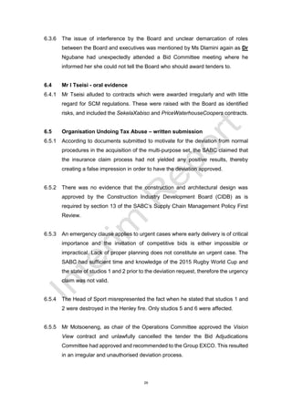 29
6.3.6 The issue of interference by the Board and unclear demarcation of roles
between the Board and executives was mentioned by Ms Dlamini again as Dr
Ngubane had unexpectedly attended a Bid Committee meeting where he
informed her she could not tell the Board who should award tenders to.
6.4 Mr I Tseisi - oral evidence
6.4.1 Mr Tseisi alluded to contracts which were awarded irregularly and with little
regard for SCM regulations. These were raised with the Board as identified
risks, and included the SekelaXabiso and PriceWaterhouseCoopers contracts.
6.5 Organisation Undoing Tax Abuse – written submission
6.5.1 According to documents submitted to motivate for the deviation from normal
procedures in the acquisition of the multi-purpose set, the SABC claimed that
the insurance claim process had not yielded any positive results, thereby
creating a false impression in order to have the deviation approved.
6.5.2 There was no evidence that the construction and architectural design was
approved by the Construction Industry Development Board (CIDB) as is
required by section 13 of the SABC’s Supply Chain Management Policy First
Review.
6.5.3 An emergency clause applies to urgent cases where early delivery is of critical
importance and the invitation of competitive bids is either impossible or
impractical. Lack of proper planning does not constitute an urgent case. The
SABC had sufficient time and knowledge of the 2015 Rugby World Cup and
the state of studios 1 and 2 prior to the deviation request, therefore the urgency
claim was not valid.
6.5.4 The Head of Sport misrepresented the fact when he stated that studios 1 and
2 were destroyed in the Henley fire. Only studios 5 and 6 were affected.
6.5.5 Mr Motsoeneng, as chair of the Operations Committee approved the Vision
View contract and unlawfully cancelled the tender the Bid Adjudications
Committee had approved and recommended to the Group EXCO. This resulted
in an irregular and unauthorised deviation process.
 