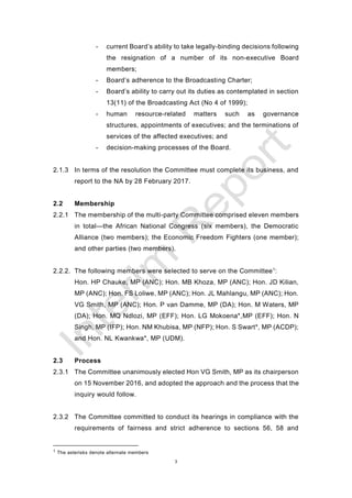 3
- current Board’s ability to take legally-binding decisions following
the resignation of a number of its non-executive Board
members;
- Board’s adherence to the Broadcasting Charter;
- Board’s ability to carry out its duties as contemplated in section
13(11) of the Broadcasting Act (No 4 of 1999);
- human resource-related matters such as governance
structures, appointments of executives; and the terminations of
services of the affected executives; and
- decision-making processes of the Board.
2.1.3 In terms of the resolution the Committee must complete its business, and
report to the NA by 28 February 2017.
2.2 Membership
2.2.1 The membership of the multi-party Committee comprised eleven members
in total—the African National Congress (six members), the Democratic
Alliance (two members); the Economic Freedom Fighters (one member);
and other parties (two members).
2.2.2. The following members were selected to serve on the Committee1
:
Hon. HP Chauke, MP (ANC); Hon. MB Khoza, MP (ANC); Hon. JD Kilian,
MP (ANC); Hon. FS Loliwe, MP (ANC); Hon. JL Mahlangu, MP (ANC); Hon.
VG Smith, MP (ANC); Hon. P van Damme, MP (DA); Hon. M Waters, MP
(DA); Hon. MQ Ndlozi, MP (EFF); Hon. LG Mokoena*,MP (EFF); Hon. N
Singh, MP (IFP); Hon. NM Khubisa, MP (NFP); Hon. S Swart*, MP (ACDP);
and Hon. NL Kwankwa*, MP (UDM).
2.3 Process
2.3.1 The Committee unanimously elected Hon VG Smith, MP as its chairperson
on 15 November 2016, and adopted the approach and the process that the
inquiry would follow.
2.3.2 The Committee committed to conduct its hearings in compliance with the
requirements of fairness and strict adherence to sections 56, 58 and
1 The asterisks denote alternate members
 