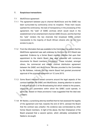 30
7. Suspicious transactions
7.1 MultiChoice agreement
7.1.1 The agreement between pay-tv channel MultiChoice and the SABC has
been surrounded by controversy since its inception. Three main issues
sparked the controversy: the lack of transparency in the processing of the
agreement; the “sale” of SABC archives which would result in the
establishment of an entertainment channel SABC Encore; and the fact that
the “sale” renders the two channels that broadcast SABC content
inaccessible to the majority of South African citizens who do not have
access to pay-tv.
7.1.2 From the information that was available to the Committee it is evident that the
MultiChoice agreement was well underway by the time the 2013 Board was
appointed. Evidence by a former Board member indicates that upon their
appointment to the interim Board, they were presented with numerous
documents for Board members’ information. These included, amongst
others, the commercial and master channel distribution agreement
between the SABC and MultiChoice. Minutes provided to the Committee
by Ms Kalidass, indicate that the interim Board had granted provisional
approval of the proposal/agreement on 12 June 2013.
7.1.3 Some Board members raised concerns around the legal aspects of the
contract between the SABC and MultiChoice, drawing attention to section
8 read with section 2 of the Broadcasting Act which related to the powers,
objectives and parameters within which the SABC could operate, in
particular. Based on these provisions it was suggested that the deal was
unlawful.
7.1.4 Mr Naidoo, a practising attorney testified that he had assessed the legality
of the agreement and had, towards the end of 2013, advised the Board
that the contract was unlawful. His evidence was corroborated by other
former Board members. In light of the above, the then Chairperson of the
Board proposed that a second opinion, which ultimately contradicted Mr
Naidoo’s, be sought.
 