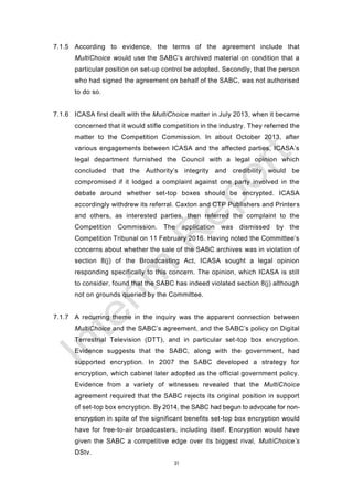31
7.1.5 According to evidence, the terms of the agreement include that
MultiChoice would use the SABC’s archived material on condition that a
particular position on set-up control be adopted. Secondly, that the person
who had signed the agreement on behalf of the SABC, was not authorised
to do so.
7.1.6 ICASA first dealt with the MultiChoice matter in July 2013, when it became
concerned that it would stifle competition in the industry. They referred the
matter to the Competition Commission. In about October 2013, after
various engagements between ICASA and the affected parties, ICASA’s
legal department furnished the Council with a legal opinion which
concluded that the Authority’s integrity and credibility would be
compromised if it lodged a complaint against one party involved in the
debate around whether set-top boxes should be encrypted. ICASA
accordingly withdrew its referral. Caxton and CTP Publishers and Printers
and others, as interested parties, then referred the complaint to the
Competition Commission. The application was dismissed by the
Competition Tribunal on 11 February 2016. Having noted the Committee’s
concerns about whether the sale of the SABC archives was in violation of
section 8(j) of the Broadcasting Act, ICASA sought a legal opinion
responding specifically to this concern. The opinion, which ICASA is still
to consider, found that the SABC has indeed violated section 8(j) although
not on grounds queried by the Committee.
7.1.7 A recurring theme in the inquiry was the apparent connection between
MultiChoice and the SABC’s agreement, and the SABC’s policy on Digital
Terrestrial Television (DTT), and in particular set-top box encryption.
Evidence suggests that the SABC, along with the government, had
supported encryption. In 2007 the SABC developed a strategy for
encryption, which cabinet later adopted as the official government policy.
Evidence from a variety of witnesses revealed that the MultiChoice
agreement required that the SABC rejects its original position in support
of set-top box encryption. By 2014, the SABC had begun to advocate for non-
encryption in spite of the significant benefits set-top box encryption would
have for free-to-air broadcasters, including itself. Encryption would have
given the SABC a competitive edge over its biggest rival, MultiChoice’s
DStv.
 