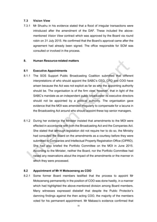 33
7.3 Vision View
7.3.1 Mr Shushu in his evidence stated that a flood of irregular transactions were
introduced after the amendment of the DAF. These included the above-
mentioned Vision View contract which was approved by the Board via round
robin on 31 July 2015. He confirmed that the Board’s approval came after the
agreement had already been signed. The office responsible for SCM was
consulted or involved in the process.
8. Human Resource-related matters
8.1 Executive Appointments
8.1.1 The SOS Support Public Broadcasting Coalition submitted that different
interpretations of who should appoint the SABC’s CEO, CFO and COO have
arisen because the Act was not explicit as far as who the appointing authority
should be. The organisation is of the firm view, however, that in light of the
SABC’s mandate as an independent public broadcaster its executive directors
should not be appointed by a political authority. The organisation gave
evidence that the MOI was amended irregularly to compensate for a lacuna in
the Broadcasting Act around who should appoint these top senior managers.
8.1.2 During her evidence the Minister insisted that amendments to the MOI were
effected in accordance with both the Broadcasting Act and the Companies Act.
She stated that although legislation did not require her to do so, the Ministry
had consulted the Board on the amendments as a courtesy before they were
submitted to Companies and Intellectual Property Registration Office (CIPRO).
She had also briefed the Portfolio Committee on the MOI in June 2015.
According to the Minister, neither the Board, nor the Portfolio Committee had
raised any reservations about the impact of the amendments or the manner in
which they were processed.
8.2 Appointment of Mr H Motsoeneng as COO
8.2.1 Some former Board members testified that the process to appoint Mr
Motsoeneng permanently in the position of COO was done hastily, in a manner
which had highlighted the above-mentioned division among Board members.
Many witnesses expressed disbelief that despite the Public Protector’s
damning findings against the then acting COO, the majority of the members
voted for his permanent appointment. Mr Mabaso’s evidence confirmed that
 