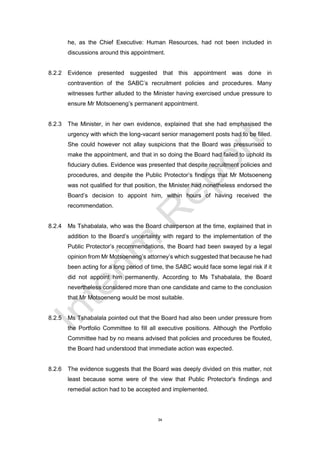 34
he, as the Chief Executive: Human Resources, had not been included in
discussions around this appointment.
8.2.2 Evidence presented suggested that this appointment was done in
contravention of the SABC’s recruitment policies and procedures. Many
witnesses further alluded to the Minister having exercised undue pressure to
ensure Mr Motsoeneng’s permanent appointment.
8.2.3 The Minister, in her own evidence, explained that she had emphasised the
urgency with which the long-vacant senior management posts had to be filled.
She could however not allay suspicions that the Board was pressurised to
make the appointment, and that in so doing the Board had failed to uphold its
fiduciary duties. Evidence was presented that despite recruitment policies and
procedures, and despite the Public Protector’s findings that Mr Motsoeneng
was not qualified for that position, the Minister had nonetheless endorsed the
Board’s decision to appoint him, within hours of having received the
recommendation.
8.2.4 Ms Tshabalala, who was the Board chairperson at the time, explained that in
addition to the Board’s uncertainty with regard to the implementation of the
Public Protector’s recommendations, the Board had been swayed by a legal
opinion from Mr Motsoeneng’s attorney’s which suggested that because he had
been acting for a long period of time, the SABC would face some legal risk if it
did not appoint him permanently. According to Ms Tshabalala, the Board
nevertheless considered more than one candidate and came to the conclusion
that Mr Motsoeneng would be most suitable.
8.2.5 Ms Tshabalala pointed out that the Board had also been under pressure from
the Portfolio Committee to fill all executive positions. Although the Portfolio
Committee had by no means advised that policies and procedures be flouted,
the Board had understood that immediate action was expected.
8.2.6 The evidence suggests that the Board was deeply divided on this matter, not
least because some were of the view that Public Protector's findings and
remedial action had to be accepted and implemented.
 