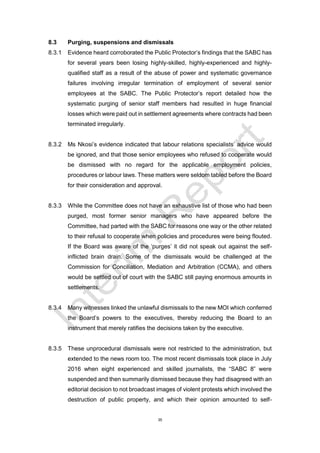 35
8.3 Purging, suspensions and dismissals
8.3.1 Evidence heard corroborated the Public Protector’s findings that the SABC has
for several years been losing highly-skilled, highly-experienced and highly-
qualified staff as a result of the abuse of power and systematic governance
failures involving irregular termination of employment of several senior
employees at the SABC. The Public Protector’s report detailed how the
systematic purging of senior staff members had resulted in huge financial
losses which were paid out in settlement agreements where contracts had been
terminated irregularly.
8.3.2 Ms Nkosi’s evidence indicated that labour relations specialists’ advice would
be ignored, and that those senior employees who refused to cooperate would
be dismissed with no regard for the applicable employment policies,
procedures or labour laws. These matters were seldom tabled before the Board
for their consideration and approval.
8.3.3 While the Committee does not have an exhaustive list of those who had been
purged, most former senior managers who have appeared before the
Committee, had parted with the SABC for reasons one way or the other related
to their refusal to cooperate when policies and procedures were being flouted.
If the Board was aware of the ‘purges’ it did not speak out against the self-
inflicted brain drain. Some of the dismissals would be challenged at the
Commission for Conciliation, Mediation and Arbitration (CCMA), and others
would be settled out of court with the SABC still paying enormous amounts in
settlements.
8.3.4 Many witnesses linked the unlawful dismissals to the new MOI which conferred
the Board’s powers to the executives, thereby reducing the Board to an
instrument that merely ratifies the decisions taken by the executive.
8.3.5 These unprocedural dismissals were not restricted to the administration, but
extended to the news room too. The most recent dismissals took place in July
2016 when eight experienced and skilled journalists, the “SABC 8” were
suspended and then summarily dismissed because they had disagreed with an
editorial decision to not broadcast images of violent protests which involved the
destruction of public property, and which their opinion amounted to self-
 