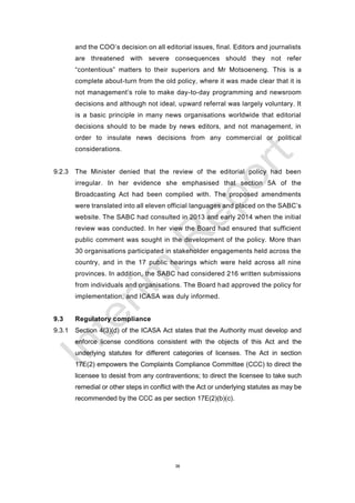 38
and the COO’s decision on all editorial issues, final. Editors and journalists
are threatened with severe consequences should they not refer
“contentious” matters to their superiors and Mr Motsoeneng. This is a
complete about-turn from the old policy, where it was made clear that it is
not management’s role to make day-to-day programming and newsroom
decisions and although not ideal, upward referral was largely voluntary. It
is a basic principle in many news organisations worldwide that editorial
decisions should to be made by news editors, and not management, in
order to insulate news decisions from any commercial or political
considerations.
9.2.3 The Minister denied that the review of the editorial policy had been
irregular. In her evidence she emphasised that section 5A of the
Broadcasting Act had been complied with. The proposed amendments
were translated into all eleven official languages and placed on the SABC’s
website. The SABC had consulted in 2013 and early 2014 when the initial
review was conducted. In her view the Board had ensured that sufficient
public comment was sought in the development of the policy. More than
30 organisations participated in stakeholder engagements held across the
country, and in the 17 public hearings which were held across all nine
provinces. In addition, the SABC had considered 216 written submissions
from individuals and organisations. The Board had approved the policy for
implementation, and ICASA was duly informed.
9.3 Regulatory compliance
9.3.1 Section 4(3)(d) of the ICASA Act states that the Authority must develop and
enforce license conditions consistent with the objects of this Act and the
underlying statutes for different categories of licenses. The Act in section
17E(2) empowers the Complaints Compliance Committee (CCC) to direct the
licensee to desist from any contraventions; to direct the licensee to take such
remedial or other steps in conflict with the Act or underlying statutes as may be
recommended by the CCC as per section 17E(2)(b)(c).
 