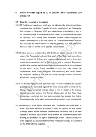 39
10. Public Protector Report No 23 of 2013/14: When Governance and
Ethics Fail
10.1 Board’s response to the report
10.1.1 Mr Naidoo gave evidence, which was corroborated by other former Board
members, that the Public Protector’s interim report which Ms Tshabalala,
had received in December 2013, was never tabled in the Board or any of
its sub-committees. When the matter was raised in a meeting of the Board
in February 2014 shortly after members became aware—through the
media—of the release of the final report, Ms Tshabalala confirmed that she
had received the interim report but had thought that, as it was addressed
to her, it was not for the entire Board’s consideration.
10.1.2 Further evidence indicated that after the Board became aware of the final
report, Ms Tshabalala had ruled that each of the Board sub-committees
would consider the findings and recommendations relevant to them, and
make recommendations to the Board as to how to respond. Consensus
could not be reached as to how to respond to the remedial action contained
in the report: some Board members thought that they should be
implemented, while others disagreed. This uncertainty was further fuelled
by the public debate at that time about the binding nature of the Public
Protector’s remedial actions.
10.1.3 The Human Resource sub-committee had recommended that disciplinary
proceedings be instituted against the then acting COO as most of the
Human Resource-related findings related to him. In relation to the finance-
related remedial actions, the former Chairperson of the Audit Sub-
Committee, confirmed that that sub-committee had agreed that further
investigations be undertaken before disciplinary action could be instituted.
10.1.4 According to some Board members, Ms Tshabalala had unbeknown to
them, appointed Mchunu Attorneys to draft an opinion on the report.
Although former Board members confirmed that the Board had at the time
agreed to request a legal opinion as to whether the recommendations were
binding, the Board had not agreed that the legal opinion—which in reality was
not a response, but countered all the Public Protector’s findings—be submitted
as the SABC’s formal response.
 