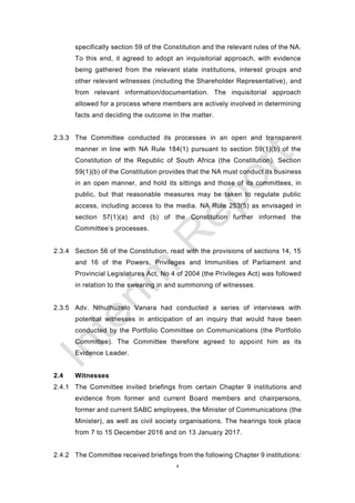 4
specifically section 59 of the Constitution and the relevant rules of the NA.
To this end, it agreed to adopt an inquisitorial approach, with evidence
being gathered from the relevant state institutions, interest groups and
other relevant witnesses (including the Shareholder Representative), and
from relevant information/documentation. The inquisitorial approach
allowed for a process where members are actively involved in determining
facts and deciding the outcome in the matter.
2.3.3 The Committee conducted its processes in an open and transparent
manner in line with NA Rule 184(1) pursuant to section 59(1)(b) of the
Constitution of the Republic of South Africa (the Constitution). Section
59(1)(b) of the Constitution provides that the NA must conduct its business
in an open manner, and hold its sittings and those of its committees, in
public, but that reasonable measures may be taken to regulate public
access, including access to the media. NA Rule 253(5) as envisaged in
section 57(1)(a) and (b) of the Constitution further informed the
Committee’s processes.
2.3.4 Section 56 of the Constitution, read with the provisions of sections 14, 15
and 16 of the Powers, Privileges and Immunities of Parliament and
Provincial Legislatures Act, No 4 of 2004 (the Privileges Act) was followed
in relation to the swearing in and summoning of witnesses.
2.3.5 Adv. Nthuthuzelo Vanara had conducted a series of interviews with
potential witnesses in anticipation of an inquiry that would have been
conducted by the Portfolio Committee on Communications (the Portfolio
Committee). The Committee therefore agreed to appoint him as its
Evidence Leader.
2.4 Witnesses
2.4.1 The Committee invited briefings from certain Chapter 9 institutions and
evidence from former and current Board members and chairpersons,
former and current SABC employees, the Minister of Communications (the
Minister), as well as civil society organisations. The hearings took place
from 7 to 15 December 2016 and on 13 January 2017.
2.4.2 The Committee received briefings from the following Chapter 9 institutions:
 