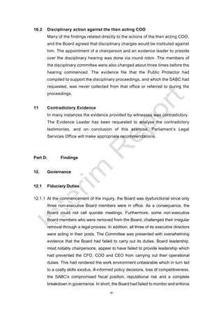 40
10.2 Disciplinary action against the then acting COO
Many of the findings related directly to the actions of the then acting COO,
and the Board agreed that disciplinary charges would be instituted against
him. The appointment of a chairperson and an evidence leader to preside
over the disciplinary hearing was done via round robin. The members of
the disciplinary committee were also changed about three times before the
hearing commenced. The evidence file that the Public Protector had
compiled to support the disciplinary proceedings, and which the SABC had
requested, was never collected from that office or referred to during the
proceedings.
11 Contradictory Evidence
In many instances the evidence provided by witnesses was contradictory.
The Evidence Leader has been requested to analyse the contradictory
testimonies, and on conclusion of this exercise, Parliament’s Legal
Services Office will make appropriate recommendations.
Part D: Findings
12. Governance
12.1 Fiduciary Duties
12.1.1 At the commencement of the inquiry, the Board was dysfunctional since only
three non-executive Board members were in office. As a consequence, the
Board could not call quorate meetings. Furthermore, some non-executive
Board members who were removed from the Board, challenged their irregular
removal through a legal process. In addition, all three of its executive directors
were acting in their posts. The Committee was presented with overwhelming
evidence that the Board had failed to carry out its duties. Board leadership,
most notably chairpersons, appear to have failed to provide leadership which
had prevented the CFO, COO and CEO from carrying out their operational
duties. This had rendered the work environment unbearable which in turn led
to a costly skills exodus, ill-informed policy decisions, loss of competitiveness,
the SABC’s compromised fiscal position, reputational risk and a complete
breakdown in governance. In short, the Board had failed to monitor and enforce
 