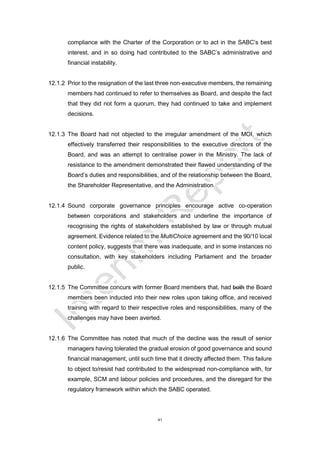 41
compliance with the Charter of the Corporation or to act in the SABC’s best
interest, and in so doing had contributed to the SABC’s administrative and
financial instability.
12.1.2 Prior to the resignation of the last three non-executive members, the remaining
members had continued to refer to themselves as Board, and despite the fact
that they did not form a quorum, they had continued to take and implement
decisions.
12.1.3 The Board had not objected to the irregular amendment of the MOI, which
effectively transferred their responsibilities to the executive directors of the
Board, and was an attempt to centralise power in the Ministry. The lack of
resistance to the amendment demonstrated their flawed understanding of the
Board’s duties and responsibilities, and of the relationship between the Board,
the Shareholder Representative, and the Administration.
12.1.4 Sound corporate governance principles encourage active co-operation
between corporations and stakeholders and underline the importance of
recognising the rights of stakeholders established by law or through mutual
agreement. Evidence related to the MultiChoice agreement and the 90/10 local
content policy, suggests that there was inadequate, and in some instances no
consultation, with key stakeholders including Parliament and the broader
public.
12.1.5 The Committee concurs with former Board members that, had both the Board
members been inducted into their new roles upon taking office, and received
training with regard to their respective roles and responsibilities, many of the
challenges may have been averted.
12.1.6 The Committee has noted that much of the decline was the result of senior
managers having tolerated the gradual erosion of good governance and sound
financial management, until such time that it directly affected them. This failure
to object to/resist had contributed to the widespread non-compliance with, for
example, SCM and labour policies and procedures, and the disregard for the
regulatory framework within which the SABC operated.
 