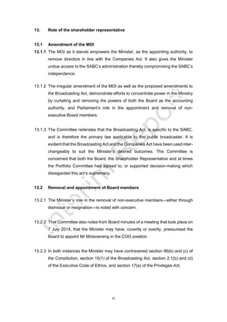 43
13. Role of the shareholder representative
13.1 Amendment of the MOI
13.1.1 The MOI as it stands empowers the Minister, as the appointing authority, to
remove directors in line with the Companies Act. It also gives the Minister
undue access to the SABC’s administration thereby compromising the SABC’s
independence.
13.1.2 The irregular amendment of the MOI as well as the proposed amendments to
the Broadcasting Act, demonstrate efforts to concentrate power in the Ministry
by curtailing and removing the powers of both the Board as the accounting
authority, and Parliament’s role in the appointment and removal of non-
executive Board members.
13.1.3 The Committee reiterates that the Broadcasting Act, is specific to the SABC,
and is therefore the primary law applicable to the public broadcaster. It is
evident that the Broadcasting Act and the Companies Act have been used inter-
changeably to suit the Minister’s desired outcomes. The Committee is
concerned that both the Board, the Shareholder Representative and at times
the Portfolio Committee had agreed to, or supported decision-making which
disregarded this act’s supremacy.
13.2 Removal and appointment of Board members
13.2.1 The Minister’s role in the removal of non-executive members—either through
dismissal or resignation—is noted with concern.
13.2.2 That Committee also notes from Board minutes of a meeting that took place on
7 July 2014, that the Minister may have, covertly or overtly, pressurised the
Board to appoint Mr Motsoeneng in the COO position.
13.2.3 In both instances the Minister may have contravened section 96(b) and (c) of
the Constitution, section 15(1) of the Broadcasting Act, section 2.1(b) and (d)
of the Executive Code of Ethics, and section 17(e) of the Privileges Act.
 