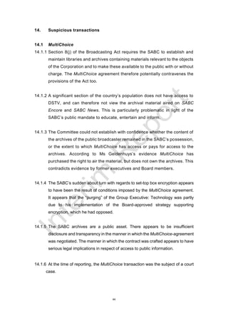 44
14. Suspicious transactions
14.1 MultiChoice
14.1.1 Section 8(j) of the Broadcasting Act requires the SABC to establish and
maintain libraries and archives containing materials relevant to the objects
of the Corporation and to make these available to the public with or without
charge. The MultiChoice agreement therefore potentially contravenes the
provisions of the Act too.
14.1.2 A significant section of the country’s population does not have access to
DSTV, and can therefore not view the archival material aired on SABC
Encore and SABC News. This is particularly problematic in light of the
SABC’s public mandate to educate, entertain and inform.
14.1.3 The Committee could not establish with confidence whether the content of
the archives of the public broadcaster remained in the SABC’s possession,
or the extent to which MultiChoice has access or pays for access to the
archives. According to Ms Geldenhuys’s evidence MultiChoice has
purchased the right to air the material, but does not own the archives. This
contradicts evidence by former executives and Board members.
14.1.4 The SABC’s sudden about turn with regards to set-top box encryption appears
to have been the result of conditions imposed by the MultiChoice agreement.
It appears that the “purging” of the Group Executive: Technology was partly
due to his implementation of the Board-approved strategy supporting
encryption, which he had opposed.
14.1.5 The SABC archives are a public asset. There appears to be insufficient
disclosure and transparency in the manner in which the MultiChoice-agreement
was negotiated. The manner in which the contract was crafted appears to have
serious legal implications in respect of access to public information.
14.1.6 At the time of reporting, the MultiChoice transaction was the subject of a court
case.
 