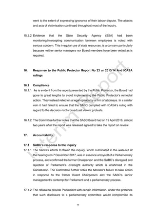 46
went to the extent of expressing ignorance of their labour dispute. The attacks
and acts of victimisation continued throughout most of the inquiry.
15.2.2 Evidence that the State Security Agency (SSA) had been
monitoring/intercepting communication between employees is noted with
serious concern. This irregular use of state resources, is a concern particularly
because neither senior managers nor Board members have been vetted as is
required.
16. Response to the Public Protector Report No 23 or 2013/14 And ICASA
rulings
16.1 Compliance
16.1.1 As is evident from the report presented by the Public Protector, the Board had
gone to great lengths to avoid implementing the Public Protector’s remedial
action. They instead relied on a legal opinion by a firm of attorneys. In a similar
vein it had failed to ensure that the SABC complied with ICASA’s ruling with
regard to the decision not to broadcast violent protests.
16.1.2 The Committee further notes that the SABC Board had on 19 April 2016, almost
two years after the report was released agreed to take the report on review.
17. Accountability
17.1 SABC’s response to the inquiry
17.1.1 The SABC’s efforts to thwart the inquiry, which culminated in the walk-out of
the hearings on 7 December 2017, was in essence a boycott of a Parliamentary
process, and confirmed the former Chairperson and the SABC’s disregard and
rejection of Parliament’s oversight authority which is enshrined in the
Constitution. The Committee further notes the Minister's failure to take action
in response to the former Board Chairperson and the SABC's senior
management's contempt for Parliament and a parliamentary process.
17.1.2 The refusal to provide Parliament with certain information, under the pretence
that such disclosure to a parliamentary committee would compromise its
 