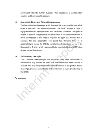 47
commercial interests, further illustrates their resistance to parliamentary
scrutiny, and their refusal to account.
18. Journalistic Ethics and Editorial Independence
The Committee heard evidence which illustrated the extent to which journalistic
ethics at the SABC had been compromised. The SABC employs a corps of
highly-experienced, highly-qualified and dedicated journalists. The gradual
erosion of editorial independence and expectation of self-censorship stands in
direct contradiction to the SABC’s obligation to report in a manner that is
accurate, fair and responsible. The Board had therefore failed in its
responsibility to ensure the SABC’s compliance with standards set out in the
Broadcasting Charter, which has undoubtedly contributed to the SABC’s loss
of revenue and listenership.
19. Parliamentary oversight
The Committee acknowledges that Parliament may have relinquished its
constitutional duty to hold the Executive and consecutive SABC boards to
account. This may have rendered Parliament complicit in the gradual decline
of good governance, accountability and commitment to public broadcasting at
the SABC.
For comment
 