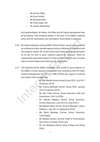 6
- Ms Krivani Pillay;
- Ms Suna Venter;
- Ms Busisiwe Ntuli;
- Mr Foeta Krige; and
- Mr Jaques Steenkamp.
Ms Gqubule-Mbeki, Mr Mvoko, Ms Pillay and Mr Calata represented them
at the hearing. Their evidence related, in the main, to the SABC’s editorial
policy and the victimisation and intimidation of journalists in particular.
2.4.6 Ms Sophie Mokoena (acting SABC Political Editor) would have appeared
as a witness but later decided against doing so following consultations with
the Evidence Leader. Mr Vuyani Green had initially declined to participate
as he did not wish to given evidence against his employer. When he
subsequently expressed interest in doing so, the Committee was no longer
able to accommodate oral evidence in its programme.
2.4.7 The following former SABC employees were invited to give evidence on
the SABC’s human resource management and compliance with the Public
Finance Management Act, No 1 of 1999 (PFMA) with regard to financial
and supply chain management:
- Mr Phil Molefe (former acting Group CEO, July 2011
to January 2012);
- Ms Lulama Mokhobo (former Group CEO, January
2012 to February 2014);
- Mr Itani Tseisi (former Group Executive: Risk and
Governance, 2013 to 2016);
- Mr Jabulani Mabaso (former Group Executive:
Human Resources, June 2013 to June 2016 );
- Ms Madiwe Nkosi (former General Manager: Labour
Relations, July 2011 to September 2016);
- Ms Sipho Masinga (Former Group Executive:
Technology);
- Mr Madoda Shushu (Former Head of Procurement,
April 2013 to October 2016); and
- Mr Jimi Matthews (former Head of News and Group
CEO).
 