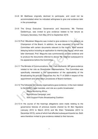 7
2.4.8 Mr Matthews originally declined to participate, and could not be
accommodated when he indicated willingness to give oral evidence later
in the proceedings.
2.4.9 The Group Executive: Governance and Assurance, Ms Theresa
Geldenhuys, was invited to give evidence related to her tenure as
Company Secretary, from May 2012 to September 2016.
2.4.10 Prof. Mbulaheni Maguvhe was invited to give evidence in his capacity as
Chairperson of the Board. In addition, he was requested to furnish the
Committee with certain documents relevant to the inquiry. After several
delaying tactics including an application to interdict the inquiry, which was
later dismissed, Prof. Maguvhe was summoned to provide evidence and
to produce the documents referred to above. He resigned subsequent to
his appearance before the Committee.
2.4.11 The Minister of Communications, Hon. Faith Muthambi, MP gave evidence
related to her role as Shareholder Representative. The Committee was
specifically interested in her interpretation of the applicability of the
Broadcasting Act and the Companies Act, No 71 of 2008 in respect of the
appointment and termination procedures of Board members.
2.4.12 The following civil society organisations gave evidence, in the main related
to the SABC’s legal mandate, and role as a public broadcaster:
- Media Monitoring Africa;
- Right2Know Campaign; and
- SOS Support Public Broadcasting Coalition.
2.4.13 In the course of the hearings allegations were made relating to the
governance failures of previous boards chaired by Dr Ben Ngubane
(January 2010 to March 2013) and Ms Ellen Tshabalala (2013 to
December 2015), some of which had affected subsequent boards too. Both
were therefore invited to give evidence related to their tenures.
 