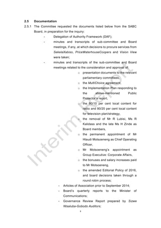8
2.5 Documentation
2.5.1 The Committee requested the documents listed below from the SABC
Board, in preparation for the inquiry:
- Delegation of Authority Framework (DAF);
- minutes and transcripts of sub-committee and Board
meetings, if any, at which decisions to procure services from
SekelaXabiso, PriceWaterhouseCoopers and Vision View
were taken;
- minutes and transcripts of the sub-committee and Board
meetings related to the consideration and approval of:
o presentation documents to the relevant
parliamentary committees,
o the MultiChoice agreement,
o the Implementation Plan responding to
the above-mentioned Public
Protector’s report,
o the 90/10 per cent local content for
radio and 80/20 per cent local content
for television plan/strategy,
o the removal of Mr R Lubisi, Ms R
Kalidass and the late Ms H Zinde as
Board members,
o the permanent appointment of Mr
Hlaudi Motsoeneng as Chief Operating
Officer,
o Mr Motsoeneng’s appointment as
Group Executive: Corporate Affairs,
o the bonuses and salary increases paid
to Mr Motsoeneng,
o the amended Editorial Policy of 2016,
and board decisions taken through a
round robin process;
- Articles of Association prior to September 2014;
- Board’s quarterly reports to the Minister of
Communications;
- Governance Review Report prepared by Sizwe
Ntsaluba-Gobodo Auditors;
 