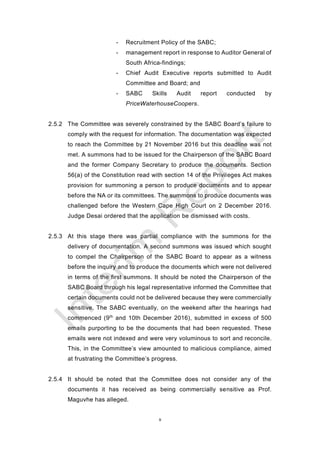 9
- Recruitment Policy of the SABC;
- management report in response to Auditor General of
South Africa-findings;
- Chief Audit Executive reports submitted to Audit
Committee and Board; and
- SABC Skills Audit report conducted by
PriceWaterhouseCoopers.
2.5.2 The Committee was severely constrained by the SABC Board’s failure to
comply with the request for information. The documentation was expected
to reach the Committee by 21 November 2016 but this deadline was not
met. A summons had to be issued for the Chairperson of the SABC Board
and the former Company Secretary to produce the documents. Section
56(a) of the Constitution read with section 14 of the Privileges Act makes
provision for summoning a person to produce documents and to appear
before the NA or its committees. The summons to produce documents was
challenged before the Western Cape High Court on 2 December 2016.
Judge Desai ordered that the application be dismissed with costs.
2.5.3 At this stage there was partial compliance with the summons for the
delivery of documentation. A second summons was issued which sought
to compel the Chairperson of the SABC Board to appear as a witness
before the inquiry and to produce the documents which were not delivered
in terms of the first summons. It should be noted the Chairperson of the
SABC Board through his legal representative informed the Committee that
certain documents could not be delivered because they were commercially
sensitive. The SABC eventually, on the weekend after the hearings had
commenced (9th
and 10th December 2016), submitted in excess of 500
emails purporting to be the documents that had been requested. These
emails were not indexed and were very voluminous to sort and reconcile.
This, in the Committee’s view amounted to malicious compliance, aimed
at frustrating the Committee’s progress.
2.5.4 It should be noted that the Committee does not consider any of the
documents it has received as being commercially sensitive as Prof.
Maguvhe has alleged.
 