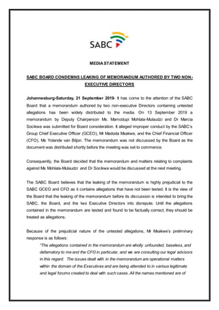 MEDIASTATEMENT
SABC BOARD CONDEMNS LEAKING OF MEMORANDUM AUTHORED BY TWO NON-
EXECUTIVE DIRECTORS
Johannesburg-Saturday, 21 September 2019- It has come to the attention of the SABC
Board that a memorandum authored by two non-executive Directors containing untested
allegations has been widely distributed to the media. On 13 September 2019 a
memorandum by Deputy Chairperson Ms. Mamodupi Mohlala-Mulaudzi and Dr Marcia
Socikwa was submitted for Board consideration. It alleged improper conduct by the SABC’s
Group Chief Executive Officer (GCEO), Mr Madoda Mxakwe, and the Chief Financial Officer
(CFO), Ms Yolande van Biljon. The memorandum was not discussed by the Board as the
document was distributed shortly before the meeting was set to commence.
Consequently, the Board decided that the memorandum and matters relating to complaints
against Ms Mohlala-Mulaudzi and Dr Socikwa would be discussed at the next meeting.
The SABC Board believes that the leaking of the memorandum is highly prejudicial to the
SABC GCEO and CFO as it contains allegations that have not been tested. It is the view of
the Board that the leaking of the memorandum before its discussion is intended to bring the
SABC, the Board, and the two Executive Directors into disrepute. Until the allegations
contained in the memorandum are tested and found to be factually correct, they should be
treated as allegations.
Because of the prejudicial nature of the untested allegations, Mr Mxakwe’s preliminary
response is as follows:
“The allegations contained in the memorandum are wholly unfounded, baseless, and
defamatory to me and the CFO in particular, and we are consulting our legal advisors
in this regard. The issues dealt with in the memorandum are operational matters
within the domain of the Executives and are being attended to in various legitimate
and legal forums created to deal with such cases. All the names mentioned are of
 