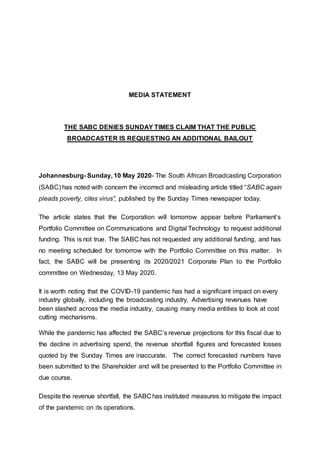 MEDIA STATEMENT
THE SABC DENIES SUNDAY TIMES CLAIM THAT THE PUBLIC
BROADCASTER IS REQUESTING AN ADDITIONAL BAILOUT
Johannesburg- Sunday, 10 May 2020- The South African Broadcasting Corporation
(SABC) has noted with concern the incorrect and misleading article titled “SABC again
pleads poverty, cites virus”, published by the Sunday Times newspaper today.
The article states that the Corporation will tomorrow appear before Parliament’s
Portfolio Committee on Communications and Digital Technology to request additional
funding. This is not true. The SABC has not requested any additional funding, and has
no meeting scheduled for tomorrow with the Portfolio Committee on this matter. In
fact, the SABC will be presenting its 2020/2021 Corporate Plan to the Portfolio
committee on Wednesday, 13 May 2020.
It is worth noting that the COVID-19 pandemic has had a significant impact on every
industry globally, including the broadcasting industry. Advertising revenues have
been slashed across the media industry, causing many media entities to look at cost
cutting mechanisms.
While the pandemic has affected the SABC’s revenue projections for this fiscal due to
the decline in advertising spend, the revenue shortfall figures and forecasted losses
quoted by the Sunday Times are inaccurate. The correct forecasted numbers have
been submitted to the Shareholder and will be presented to the Portfolio Committee in
due course.
Despite the revenue shortfall, the SABC has instituted measures to mitigate the impact
of the pandemic on its operations.
 