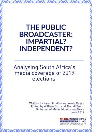 Analysing South Africa's
media coverage of 2019
elections 
THE PUBLIC
BROADCASTER:
IMPARTIAL?
INDEPENDENT?
Written by Sarah Findlay and Azola Dayile 
Edited by William Bird and Thandi Smith 
On behalf of Media Monitoring Africa 
June 2019 
 