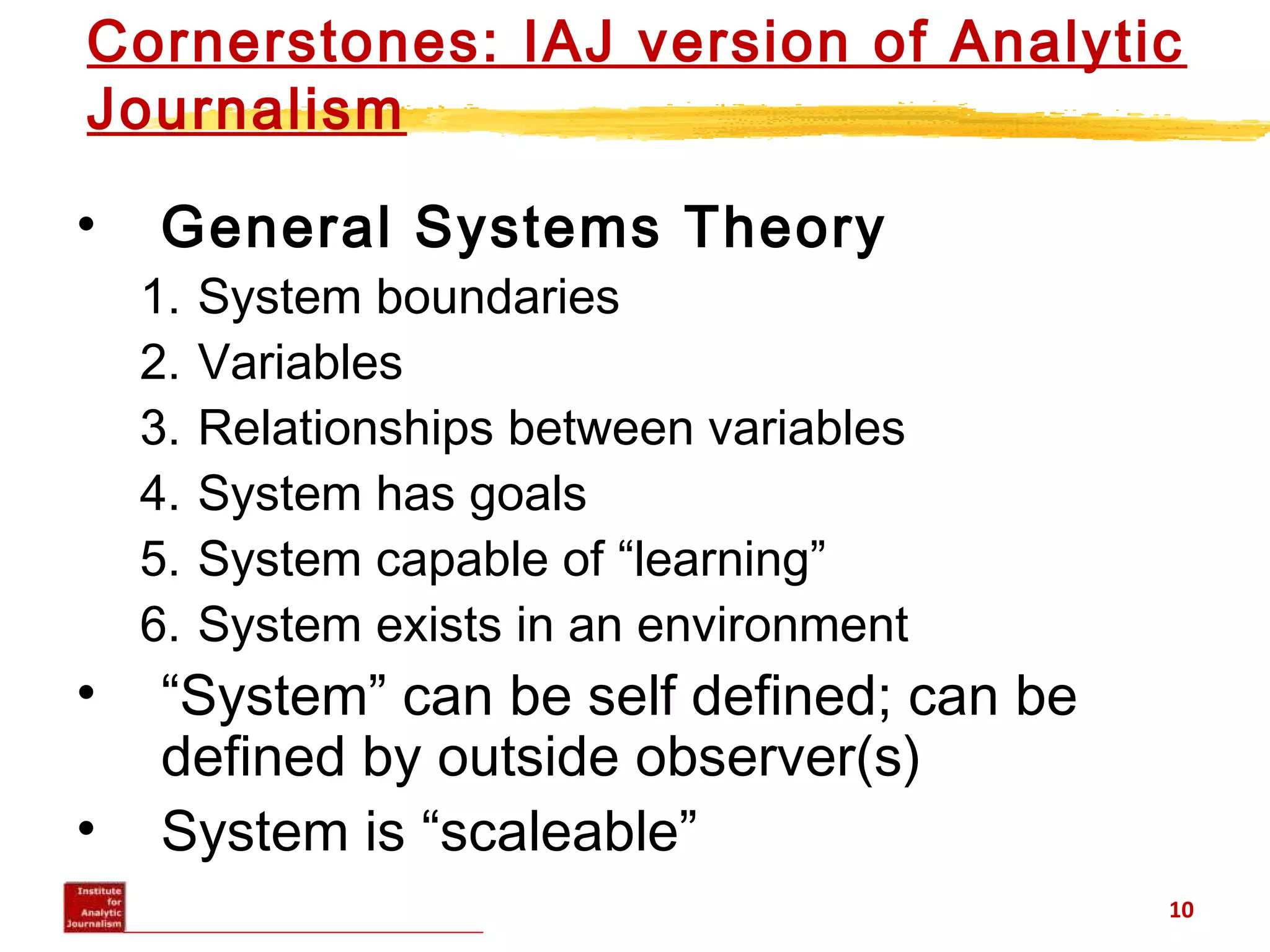 Cornerstones: IAJ version of Analytic
Journalism
• General Systems Theory
1. System boundaries
2. Variables
3. Relationships between variables
4. System has goals
5. System capable of “learning”
6. System exists in an environment
• “System” can be self defined; can be
defined by outside observer(s)
• System is “scaleable”
10
 