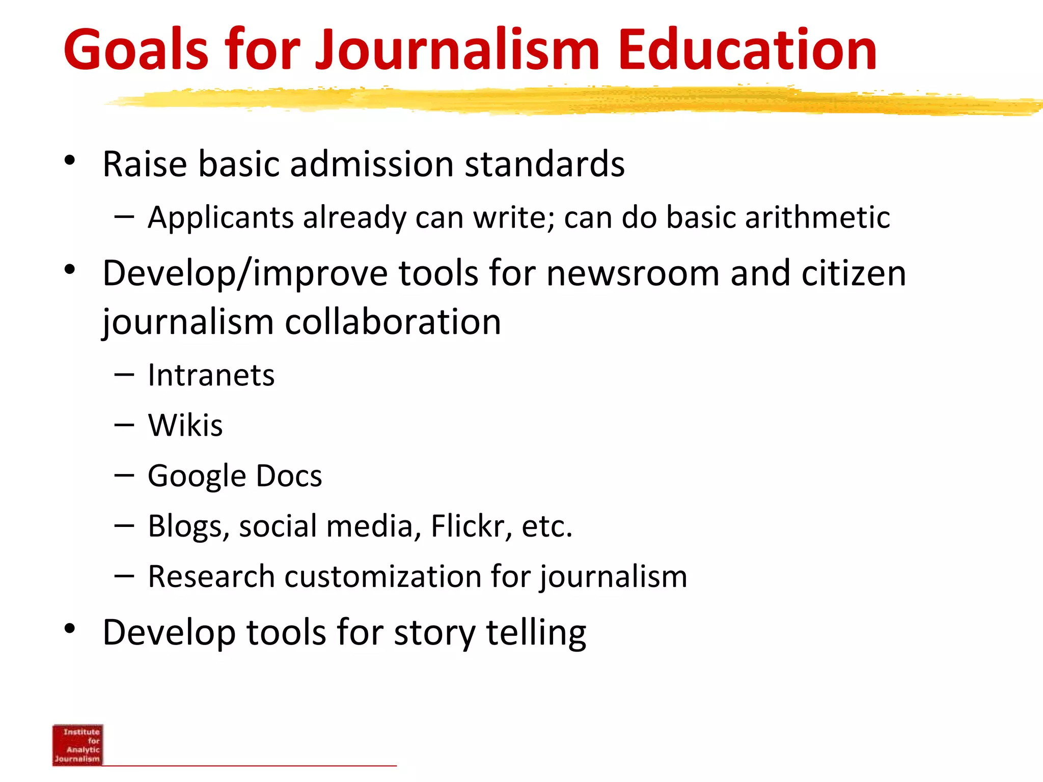 Goals for Journalism Education
• Raise basic admission standards
– Applicants already can write; can do basic arithmetic
• Develop/improve tools for newsroom and citizen
journalism collaboration
– Intranets
– Wikis
– Google Docs
– Blogs, social media, Flickr, etc.
– Research customization for journalism
• Develop tools for story telling
 