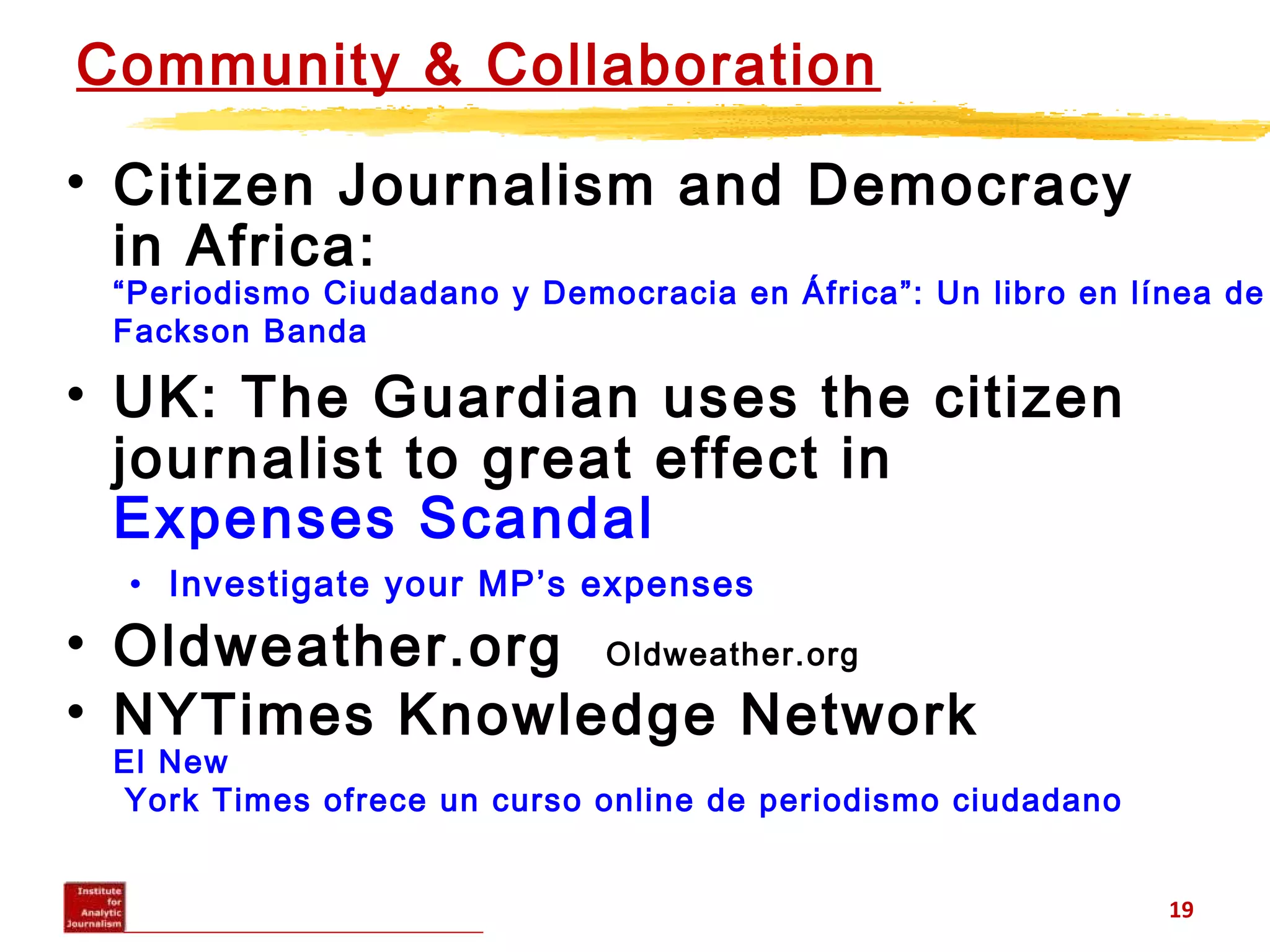 Community & Collaboration
• Citizen Journalism and Democracy
in Africa:
“Periodismo Ciudadano y Democracia en África”: Un libro en línea de
Fackson Banda
• UK: The Guardian uses the citizen
journalist to great effect in
Expenses Scandal
• Investigate your MP’s expenses
• Oldweather.org Oldweather.org
• NYTimes Knowledge Network
El New
York Times ofrece un curso online de periodismo ciudadano
19
 