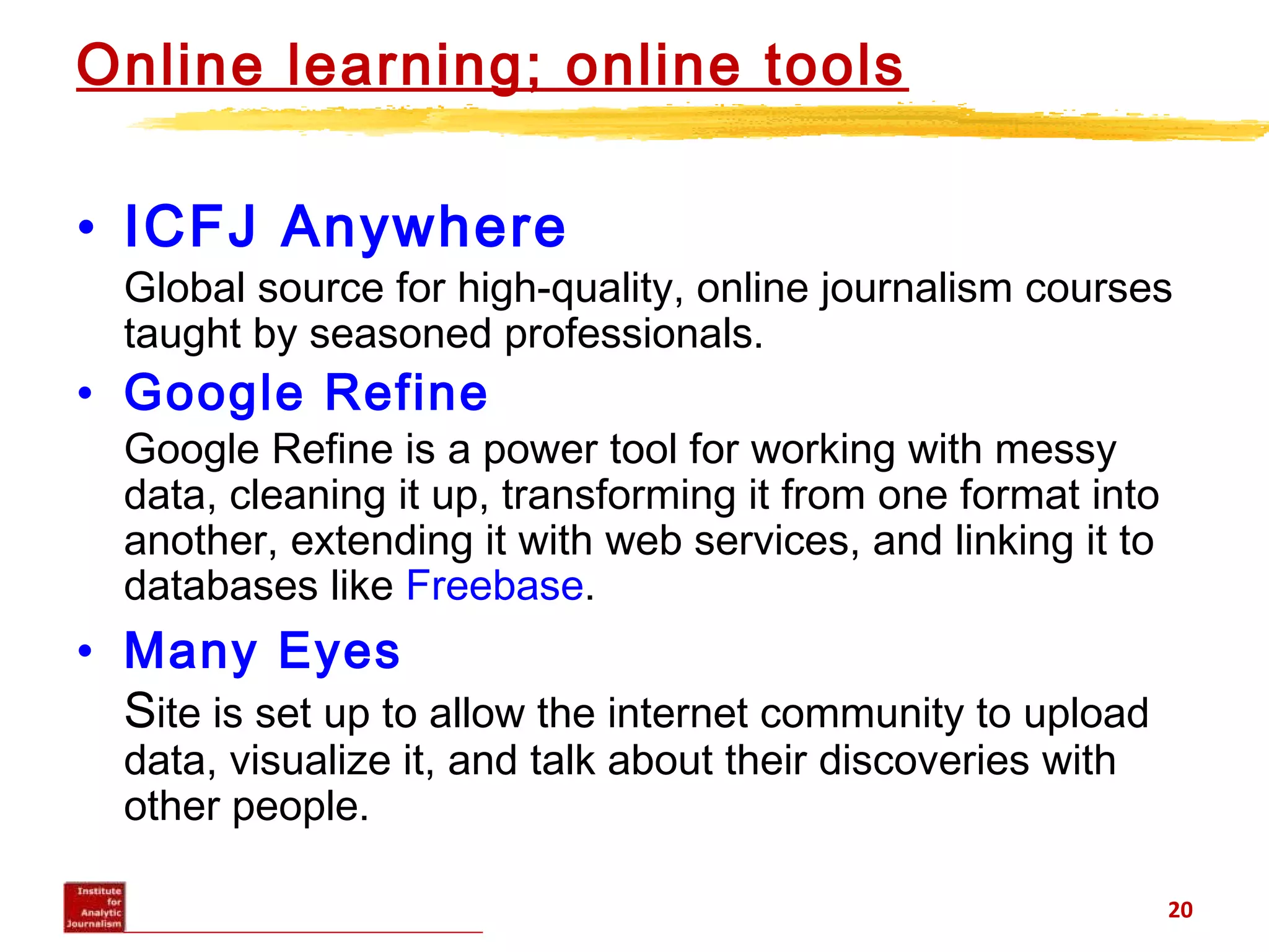 Online learning; online tools
• ICFJ Anywhere
Global source for high-quality, online journalism courses
taught by seasoned professionals.
• Google Refine
Google Refine is a power tool for working with messy
data, cleaning it up, transforming it from one format into
another, extending it with web services, and linking it to
databases like Freebase.
• Many Eyes
Site is set up to allow the internet community to upload
data, visualize it, and talk about their discoveries with
other people.
20
 