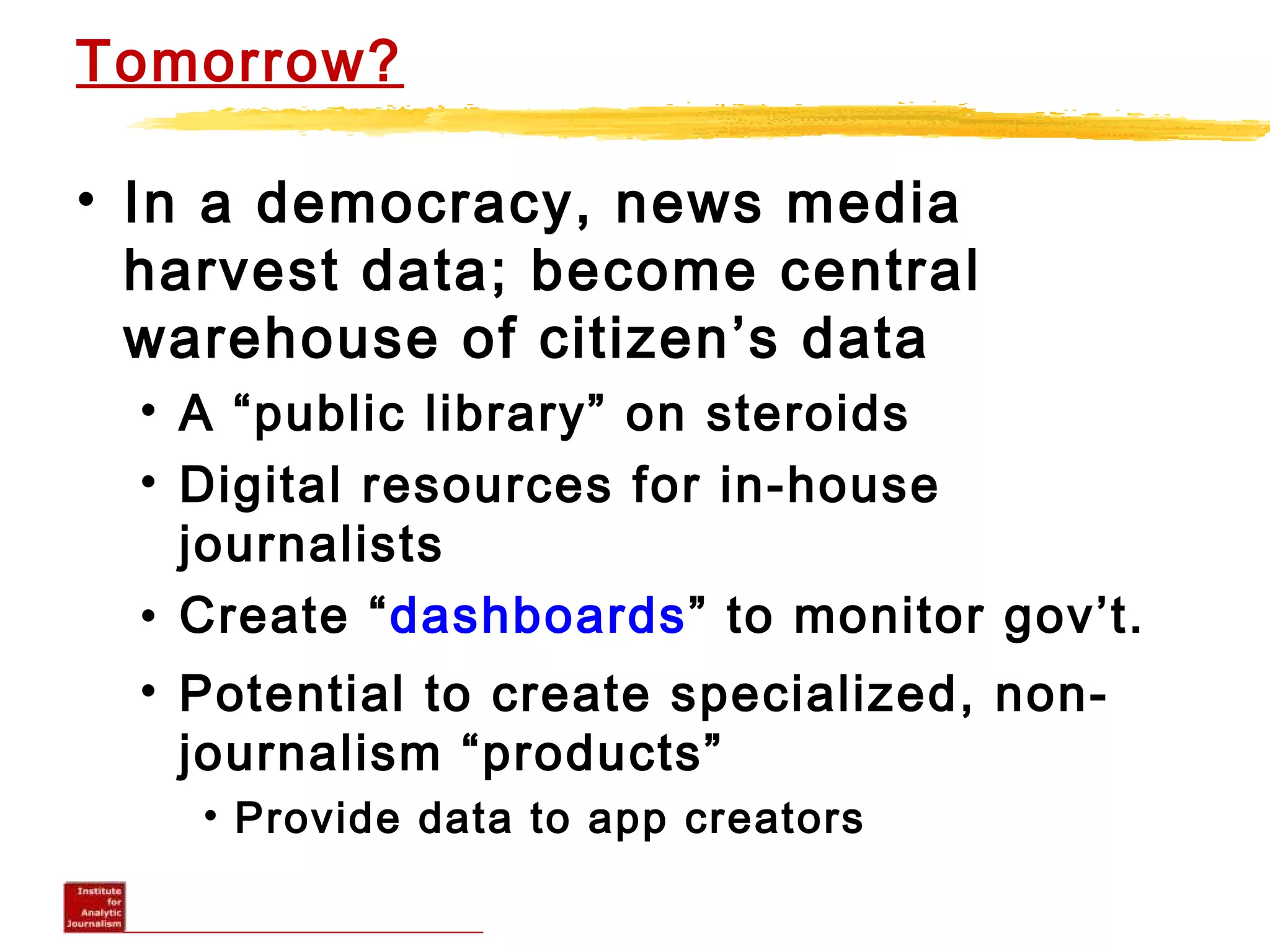 Tomorrow?
• In a democracy, news media
harvest data; become central
warehouse of citizen’s data
• A “public library” on steroids
• Digital resources for in-house
journalists
• Create “dashboards” to monitor gov’t.
• Potential to create specialized, non-
journalism “products”
• Provide data to app creators
 
