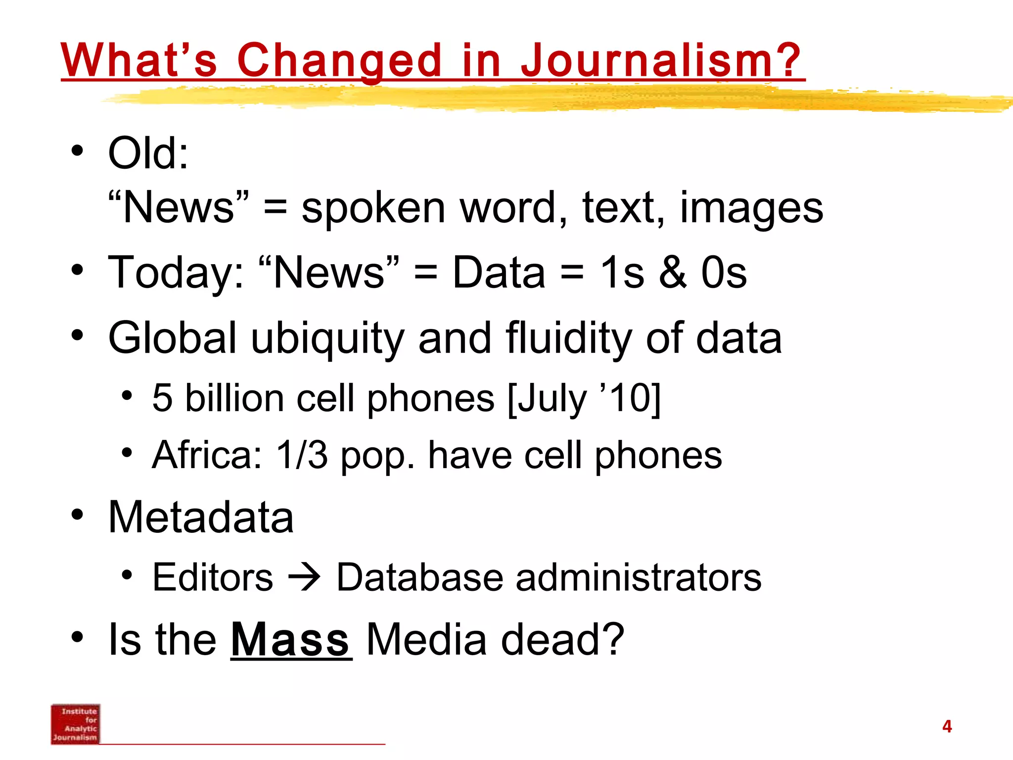 What’s Changed in Journalism?
• Old:
“News” = spoken word, text, images
• Today: “News” = Data = 1s & 0s
• Global ubiquity and fluidity of data
• 5 billion cell phones [July ’10]
• Africa: 1/3 pop. have cell phones
• Metadata
• Editors  Database administrators
• Is the Mass Media dead?
4
 